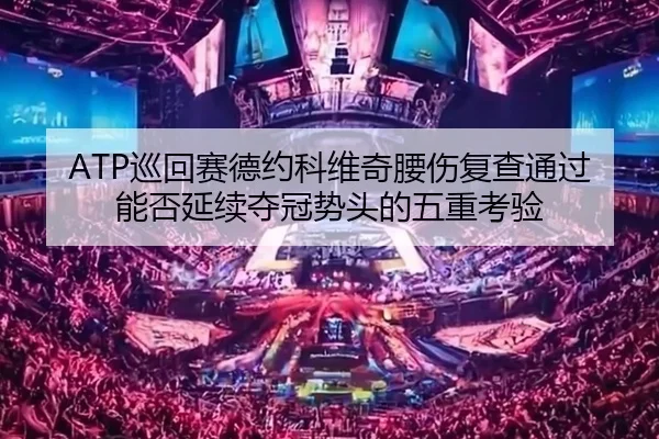 ATP巡回赛德约科维奇腰伤复查通过能否延续夺冠势头的五重考验